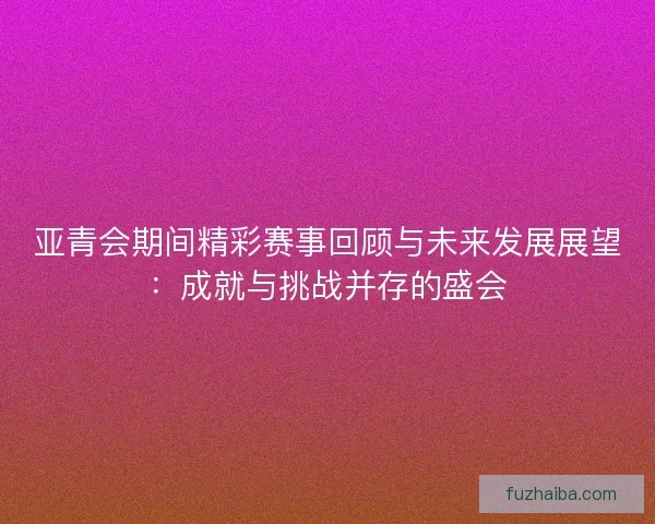 亚青会期间精彩赛事回顾与未来发展展望：成就与挑战并存的盛会